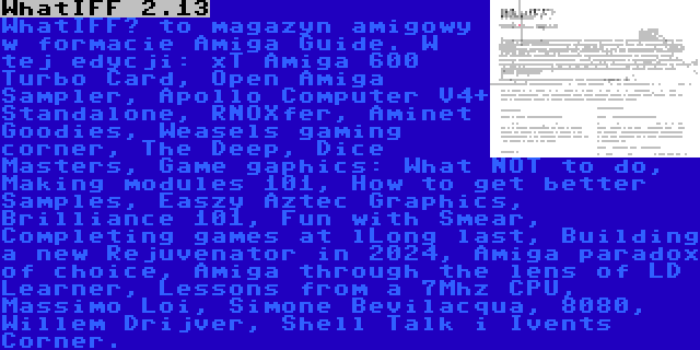 WhatIFF 2.13 | WhatIFF? to magazyn amigowy w formacie Amiga Guide. W tej edycji: xT Amiga 600 Turbo Card, Open Amiga Sampler, Apollo Computer V4+ Standalone, RNOXfer, Aminet Goodies, Weasels gaming corner, The Deep, Dice Masters, Game gaphics: What NOT to do, Making modules 101, How to get better Samples, Easzy Aztec Graphics, Brilliance 101, Fun with Smear, Completing games at lLong last, Building a new Rejuvenator in 2024, Amiga paradox of choice, Amiga through the lens of LD Learner, Lessons from a 7Mhz CPU, Massimo Loi, Simone Bevilacqua, 8080, Willem Drijver, Shell Talk i Ivents Corner.