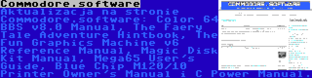 Commodore.software | Aktualizacja na stronie Commodore.software: Color 64 BBS v8.0 Manual, The Faery Tale Adventure Hintbook, The Fun Graphics Machine v6 Reference Manual, Magic Disk Kit Manual, Mega65 User's Guide, Blue Chip M120/10 Printer Owner's Manual i C Power Manual.