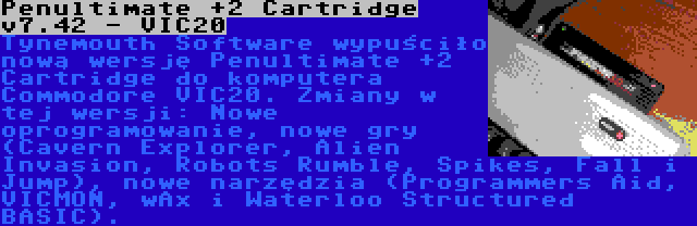 Penultimate +2 Cartridge v7.42 - VIC20 | Tynemouth Software wypuściło nową wersję Penultimate +2 Cartridge do komputera Commodore VIC20. Zmiany w tej wersji: Nowe oprogramowanie, nowe gry (Cavern Explorer, Alien Invasion, Robots Rumble, Spikes, Fall i Jump), nowe narzędzia (Programmers Aid, VICMON, wAx i Waterloo Structured BASIC).