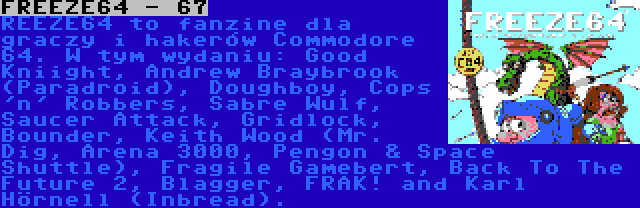 FREEZE64 - 67 | REEZE64 to fanzine dla graczy i hakerów Commodore 64. W tym wydaniu: Good Kniight, Andrew Braybrook (Paradroid), Doughboy, Cops 'n' Robbers, Sabre Wulf, Saucer Attack, Gridlock, Bounder, Keith Wood (Mr. Dig, Arena 3000, Pengon & Space Shuttle), Fragile Gamebert, Back To The Future 2, Blagger, FRAK! and Karl Hörnell (Inbread).