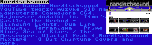 Nordischsound | Ben z kanału Nordischsound YouTube tworzy muzykę SID na komputerze Commodore C64. Najnowsze dodatki to: Timo's Castle, The Weeknd - Blinding Lights, Dua Lipa - Houdini, Terranigma - Prime Blue, Sea of Stars / The Messenger: Glacial Peak i Nordischsound Mixtape - 8-Bit Chiptune Covers and more.