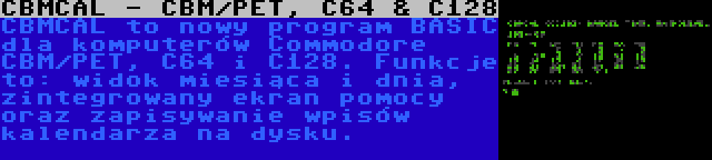 CBMCAL - CBM/PET, C64 & C128 | CBMCAL to nowy program BASIC dla komputerów Commodore CBM/PET, C64 i C128. Funkcje to: widok miesiąca i dnia, zintegrowany ekran pomocy oraz zapisywanie wpisów kalendarza na dysku.