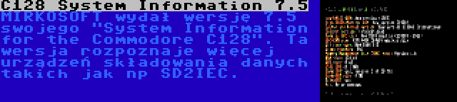 C128 System Information 7.5 | MIRKOSOFT wydał wersję 7.5 swojego System Information for the Commodore C128. Ta wersja rozpoznaje więcej urządzeń składowania danych takich jak np SD2IEC.