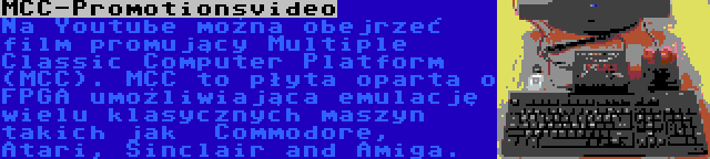 MCC-Promotionsvideo | Na Youtube można obejrzeć film promujący Multiple Classic Computer Platform (MCC). MCC to płyta oparta o FPGA umożliwiająca emulację wielu klasycznych maszyn takich jak  Commodore, Atari, Sinclair and Amiga.