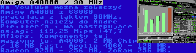 Amiga A40000 / 90 MHz | Na YouTube można zobaczyć Amigę A4000 z 68060 pracująca z taktem 90MHz. Komputer należy do Andre Pfeiffer'a i ma następujące osiągi: 119,25 Mips +47,7 Mflops. Komponenty tej maszyny to: A4000, 2 MB Chip / 16 MB Fast, Apollo 4060 - 128 MB, Radeon 9250 - 256 MB, ZoRam 256 MB.