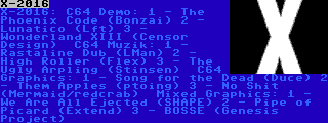 X-2016 | X-2016:
C64 Demo:
1 - The Phoenix Code (Bonzai)
2 - Lunatico (Lft)
3 - Wonderland XIII (Censor Design)

C64 Muzik:
1 - Rastaline Dub (LMan)
2 - High Roller (Flex)
3 - The Ugly Arpling (Stinsen)

C64 Graphics:
1 - Song for the Dead (Duce)
2 - Them Apples (ptoing)
3 - No Shit (Mermaid/redcrab)

Mixed Graphics:
1 - We Are All Ejected (SHAPE)
2 - Pipe of Picard (Extend)
3 - BOSSE (Genesis Project)