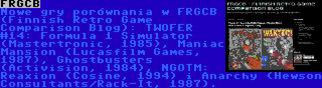 FRGCB | Nowe gry porównania w FRGCB (Finnish Retro Game Comparison Blog): TWOFER #14: Formula 1 Simulator (Mastertronic, 1985), Maniac Mansion (Lucasfilm Games, 1987), Ghostbusters (Activision, 1984), NGOTM: Reaxion (Cosine, 1994) i Anarchy (Hewson Consultants/Rack-It, 1987).