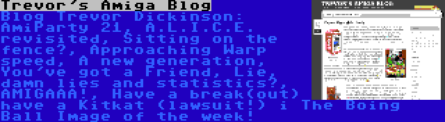 Trevor's Amiga Blog | Blog Trevor Dickinson: AmiParty 21, A.L.I.C.E. revisited, Sitting on the fence?, Approaching Warp speed, A new generation, You've got a Friend, Lie, damn lies and statistics?, AMIGAAA!, Have a break(out) have a Kitkat (lawsuit!) i The Boing Ball Image of the week!