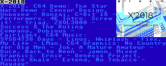 X-2018 | X-2018. C64 Demo: The Star Wars Demo - Censor Design, Unboxed - Bonzai, C=Bit 18 - Performers. 4K Intro: Screw it! - Triad, ZXQL3000 - Success & The Ruling Company, Dubious - Fairlight. C64 Music: SYS64738 Days - Linus, Whiplash - Flex, My Life - LMan. C64 Graphics: No Country for Old Men - Jok, A Mature Amateur - Duce, Back to Neon - jamon. Mixed Graphics: Ernie - Genesis Project, Inhale Xhale - Extend, No Tobacco - Mayday!