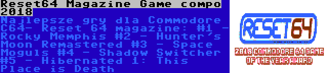 Reset64 Magazine Game compo 2018 | Najlepsze gry dla Commodore C64- Reset 64 magazine:
#1 - Rocky Memphis
#2 - Hunter's Moon Remastered
#3 - Space Moguls
#4 - Shadow Switcher
#5 - Hibernated 1: This Place is Death
