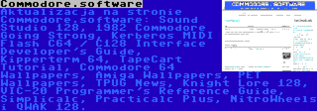 Commodore.software | Aktualizacja na stronie Commodore.software: Sound Studio 128, 1982 Commodore Going Strong, Kerberos MIDI Flash C64 / C128 Interface Developer's Guide, Kipperterm 64, TapeCart Tutorial, Commodore 64 Wallpapers, Amiga Wallpapers, PET Wallpapers, TPUG News, Knight Lore 128, VIC-20 Programmer's Reference Guide, Simplicalc, Practicalc Plus, NitroWheels i QWAK 128.