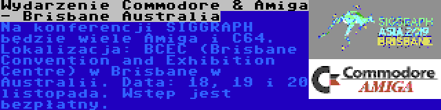 Wydarzenie Commodore & Amiga - Brisbane Australia | Na konferencji SIGGRAPH będzie wiele Amiga i C64. Lokalizacja: BCEC (Brisbane Convention and Exhibition Centre) w Brisbane w Australii. Data: 18, 19 i 20 listopada. Wstęp jest bezpłatny.