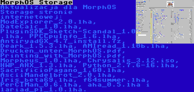 MorphOS Storage | Aktualizacja dla MorphOS Storage stronie internetowej: ModExplorer_2.0.lha, DateCalc_1.0.lha, PluginSDK_Sketch-Scandal_1.0.lha, PPCCpuInfo_1.6.lha, AntiryadGX_4.7_install.7z, Deark_1.5.3.lha, AMIread_1.10b.lha, Drucken_unter_MorphOS.pdf, Printing_with_MorphOS.pdf, Morpheus_1.0.lha, Chrysalis_3.12.iso, HWP_AHX_1.3.lha, Python_2.7.6-16.lha, SacrificioPagano_1.60.lha, AsciiMandelbrot_2.0.lha, Iris_beta69.lha, f64summer.lha, PerCIMan_0.6.lha, aha_0.5.lha i lariad_pl_1.0.lha.