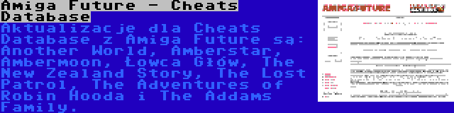 Amiga Future - Cheats Database | Aktualizacje dla Cheats Database z Amiga Future są: Another World, Amberstar, Ambermoon, Łowca Głów, The New Zealand Story, The Lost Patrol, The Adventures of Robin Hooda i The Addams Family.