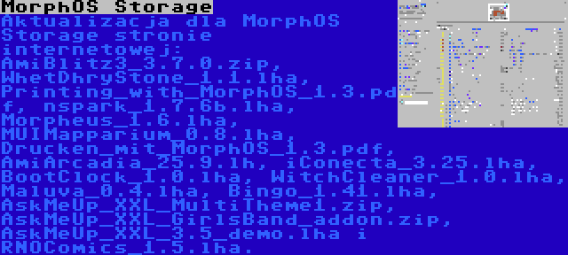 MorphOS Storage | Aktualizacja dla MorphOS Storage stronie internetowej: AmiBlitz3_3.7.0.zip, WhetDhryStone_1.1.lha, Printing_with_MorphOS_1.3.pdf, nspark_1.7.6b.lha, Morpheus_1.6.lha, MUIMapparium_0.8.lha, Drucken_mit_MorphOS_1.3.pdf, AmiArcadia_25.9.lh, iConecta_3.25.lha, BootClock_1.0.lha, WitchCleaner_1.0.lha, Maluva_0.4.lha, Bingo_1.41.lha, AskMeUp_XXL_MultiTheme1.zip, AskMeUp_XXL_GirlsBand_addon.zip, AskMeUp_XXL_3.5_demo.lha i RNOComics_1.5.lha.