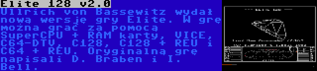 Elite 128 v2.0 | Ullrich von Bassewitz wydał nową wersję gry Elite. W grę można grać za pomocą SuperCPU + RAM karty, VICE, C64-DTV, C128, C128 + REU i C64 + REU. Oryginalną grę napisali D. Braben i I. Bell.