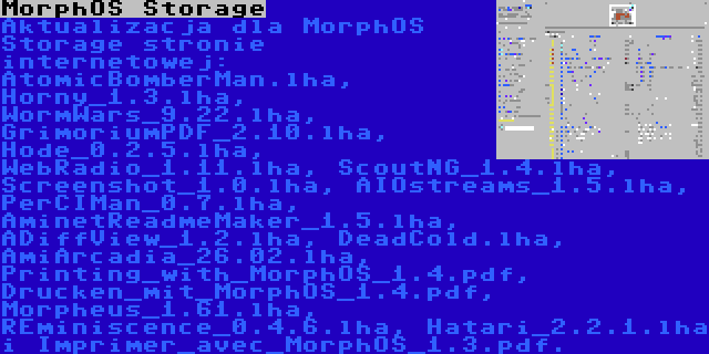 MorphOS Storage | Aktualizacja dla MorphOS Storage stronie internetowej: AtomicBomberMan.lha, Horny_1.3.lha, WormWars_9.22.lha, GrimoriumPDF_2.10.lha, Hode_0.2.5.lha, WebRadio_1.11.lha, ScoutNG_1.4.lha, Screenshot_1.0.lha, AIOstreams_1.5.lha, PerCIMan_0.7.lha, AminetReadmeMaker_1.5.lha, ADiffView_1.2.lha, DeadCold.lha, AmiArcadia_26.02.lha, Printing_with_MorphOS_1.4.pdf, Drucken_mit_MorphOS_1.4.pdf, Morpheus_1.61.lha, REminiscence_0.4.6.lha, Hatari_2.2.1.lha i Imprimer_avec_MorphOS_1.3.pdf.