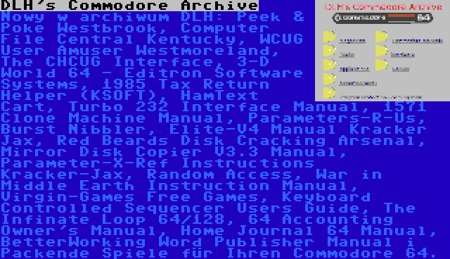 DLH's Commodore Archive | Nowy w archiwum DLH: Peek & Poke Westbrook, Computer File Central Kentucky, WCUG User Amuser Westmoreland, The CHCUG Interface, 3-D World 64 - Editron Software Systems, 1985 Tax Return Helper (KSOFT), HamText Cart, Turbo 232 Interface Manual, 1571 Clone Machine Manual, Parameters-R-Us, Burst Nibbler, Elite-V4 Manual Kracker Jax, Red Beards Disk Cracking Arsenal, Mirror Disk Copier V3.3 Manual, Parameter-X-Ref Instructions Kracker-Jax, Random Access, War in Middle Earth Instruction Manual, Virgin-Games Free Games, Keyboard Controlled Sequencer Users Guide, The Infinate Loop 64/128, 64 Accounting Owner's Manual, Home Journal 64 Manual, BetterWorking Word Publisher Manual i Packende Spiele für Ihren Commodore 64.