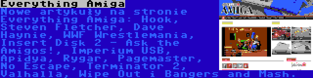 Everything Amiga | Nowe artykuły na stronie Everything Amiga: Hook, Steven Fletcher, Dave Haynie, WWF Wrestlemania, Insert Disk 2 - Ask the Amigos!, Imperium USB, Apidya, Rygar, Pagemaster, No Escape, Terminator 2, Valhalla, Wipe Out i Bangers and Mash.