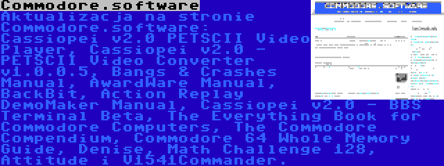 Commodore.software | Aktualizacja na stronie Commodore.software: Cassiopei v2.0 PETSCII Video Player, Cassiopei v2.0 - PETSCII Video Converter v1.0.0.5, Bangs & Crashes Manual, AwardWare Manual, BackBit, Action Replay DemoMaker Manual, Cassiopei v2.0 - BBS Terminal Beta, The Everything Book for Commodore Computers, The Commodore Compendium, Commodore 64 Whole Memory Guide, Denise, Math Challenge 128, Attitude i V1541Commander.