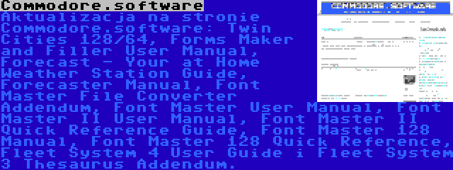 Commodore.software | Aktualizacja na stronie Commodore.software: Twin Cities 128/64, Forms Maker and Filler User Manual, Forecast - Your at Home Weather Station Guide, Forecaster Manual, Font Master File Converter Addendum, Font Master User Manual, Font Master II User Manual, Font Master II Quick Reference Guide, Font Master 128 Manual, Font Master 128 Quick Reference, Fleet System 4 User Guide i Fleet System 3 Thesaurus Addendum.