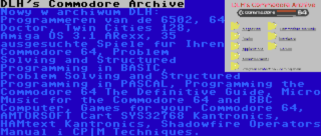 DLH's Commodore Archive | Nowy w archiwum DLH: Programmeren van de 6502, 64 Doctor, Twin Cities 128, Amiga OS 3.1 ARexx, 35 ausgesuchte Spiele fur Ihren Commodore 64, Problem Solving and Structured Programming in BASIC, Problem Solving and Structured Programming in PASCAL, Programming the Commodore 64 The Definitive Guide, Micro Music for the Commodore 64 and BBC Computer, Games for your Commodore 64, AMTORSOFT Cart SYS32768 Kantronics, HAMtext Kantronics, Shadowfire Operators Manual i CP|M Techniques.