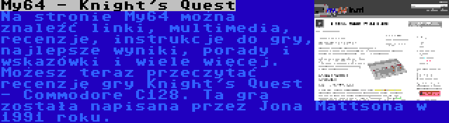 My64 - Knight's Quest | Na stronie My64 można znaleźć linki, multimedia, recenzje, instrukcje do gry, najlepsze wyniki, porady i wskazówki i wiele więcej. Możesz teraz przeczytać recenzję gry Knight's Quest - Commodore C128. Ta gra została napisana przez Jona Mattsona w 1991 roku.