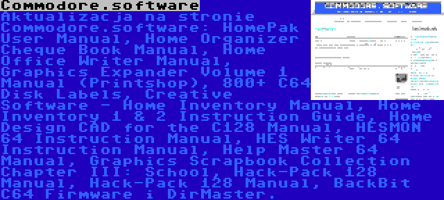 Commodore.software | Aktualizacja na stronie Commodore.software: HomePak User Manual, Home Organizer Cheque Book Manual, Home Office Writer Manual, Graphics Expander Volume 1 Manual (Printshop), 800+ C64 Disk Labels, Creative Software - Home Inventory Manual, Home Inventory 1 & 2 Instruction Guide, Home Design CAD for the C128 Manual, HESMON 64 Instruction Manual, HES Writer 64 Instruction Manual, Help Master 64 Manual, Graphics Scrapbook Collection Chapter III: School, Hack-Pack 128 Manual, Hack-Pack 128 Manual, BackBit C64 Firmware i DirMaster.
