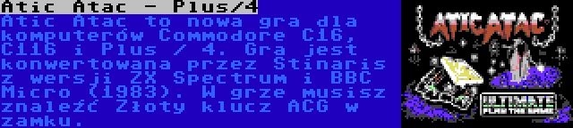 Atic Atac - Plus/4 | Atic Atac to nowa gra dla komputerów Commodore C16, C116 i Plus / 4. Gra jest konwertowana przez Stinaris z wersji ZX Spectrum i BBC Micro (1983). W grze musisz znaleźć Złoty klucz ACG w zamku.