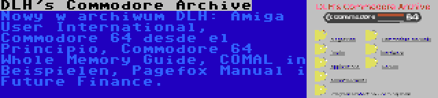 DLH's Commodore Archive | Nowy w archiwum DLH: Amiga User International, Commodore 64 desde el Principio, Commodore 64 Whole Memory Guide, COMAL in Beispielen, Pagefox Manual i Future Finance.