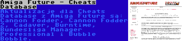 Amiga Future - Cheats Database | Aktualizacje dla Cheats Database z Amiga Future są: Cannon Fodder, Cannon Fodder 2, Cadaver, Burntime, Bundesliga Manager Professional i Bubble Bobble.