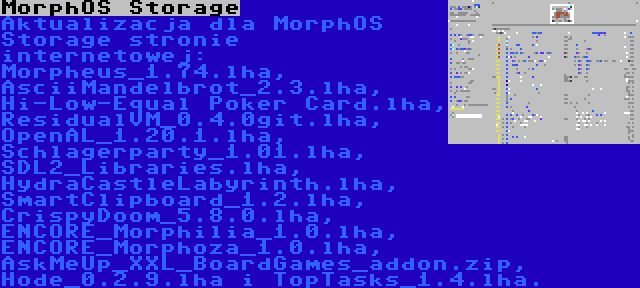 MorphOS Storage | Aktualizacja dla MorphOS Storage stronie internetowej: Morpheus_1.74.lha, AsciiMandelbrot_2.3.lha, Hi-Low-Equal Poker Card.lha, ResidualVM_0.4.0git.lha, OpenAL_1.20.1.lha, Schlagerparty_1.01.lha, SDL2_Libraries.lha, HydraCastleLabyrinth.lha, SmartClipboard_1.2.lha, CrispyDoom_5.8.0.lha, ENCORE_Morphilia_1.0.lha, ENCORE_Morphoza_1.0.lha, AskMeUp_XXL_BoardGames_addon.zip, Hode_0.2.9.lha i TopTasks_1.4.lha.