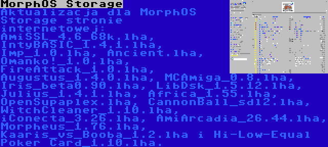 MorphOS Storage | Aktualizacja dla MorphOS Storage stronie internetowej: AmiSSL_4.6_68k.lha, IntyBASIC_1.4.1.lha, Imp_1.0.lha, Ancient.lha, Omanko!_1.0.lha, FireAttack_1.0.lha, Augustus_1.4.0.lha, MCAmiga_0.8.lha, Iris_beta0.90.lha, LibDsk_1.5.12.lha, Julius_1.4.1.lha, Africa_1.55.lha, OpenSupaplex.lha, CannonBall_sdl2.lha, WitchCleaner_1.10.lha, iConecta_3.26.lha, AmiArcadia_26.44.lha, Morpheus_1.76.lha, Kaaris_vs_Booba_1.2.lha i Hi-Low-Equal Poker Card_1.10.lha.