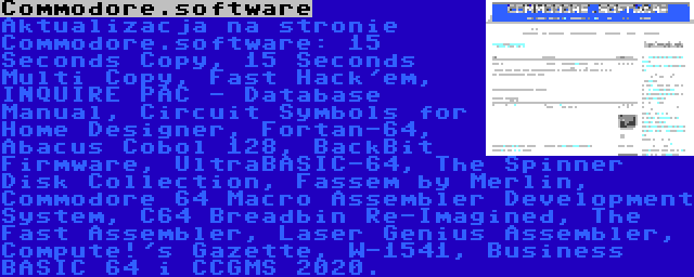 Commodore.software | Aktualizacja na stronie Commodore.software: 15 Seconds Copy, 15 Seconds Multi Copy, Fast Hack'em, INQUIRE PAC - Database Manual, Circuit Symbols for Home Designer, Fortan-64, Abacus Cobol 128, BackBit Firmware, UltraBASIC-64, The Spinner Disk Collection, Fassem by Merlin, Commodore 64 Macro Assembler Development System, C64 Breadbin Re-Imagined, The Fast Assembler, Laser Genius Assembler, Compute!'s Gazette, W-1541, Business BASIC 64 i CCGMS 2020.
