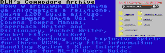 DLH's Commodore Archive | Nowy w archiwum DLH: Amiga da informatica a religione, Amiga 1200 Guida all'uso, Programmare Amiga Vol I, Cohens Towers Manual, Paperback Writer and Dictionary, Pocket Writer, Pocket Filer, VicSoft Catalogs Spriong 1983, Explosive Spiele für Ihren VC20, Easy File Information Handling System i Star Interface Cartridge for NL-10 Users Guide.