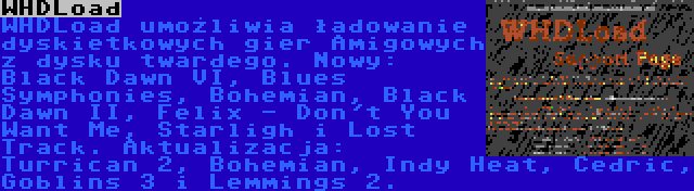 WHDLoad | WHDLoad umożliwia ładowanie dyskietkowych gier Amigowych z dysku twardego. Nowy: Black Dawn VI, Blues Symphonies, Bohemian, Black Dawn II, Felix - Don't You Want Me, Starligh i Lost Track. Aktualizacja: Turrican 2, Bohemian, Indy Heat, Cedric, Goblins 3 i Lemmings 2.