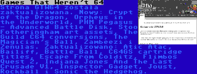 Games That Weren't 64 | Strona GTW64 została zaktualizowana. Nowy: Crypt of the Dragon, Orpheus in the Underworld, PHM Pegasus - Advanced Battle Disk, Stoo Fotheringham art assets, The Guild C64 conversions, The Magician's Ball, Zambeezi i Zenulas. Zaktualizowano: Atic Atac, Bailiff, Battle Ball, C64GS cartridge titles, Escape From Colditz, Flimbos Quest 2, Indiana Jones And The Last Crusade V1, Inspector Gadget, Joust, Rockball i Sonic the Hedgehog.
