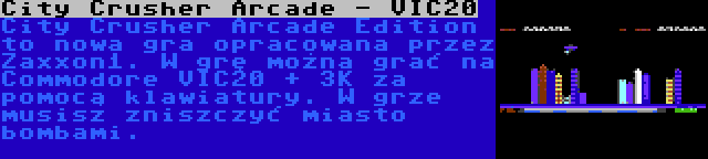 City Crusher Arcade - VIC20 | City Crusher Arcade Edition to nowa gra opracowana przez Zaxxon1. W grę można grać na Commodore VIC20 + 3K za pomocą klawiatury. W grze musisz zniszczyć miasto bombami.