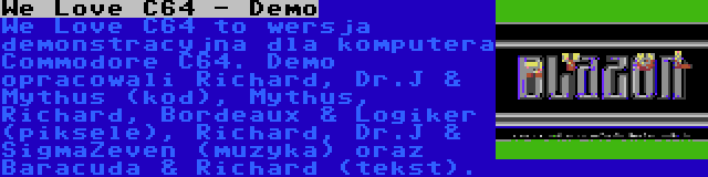 We Love C64 - Demo | We Love C64 to wersja demonstracyjna dla komputera Commodore C64. Demo opracowali Richard, Dr.J & Mythus (kod), Mythus, Richard, Bordeaux & Logiker (piksele), Richard, Dr.J & SigmaZeven (muzyka) oraz Baracuda & Richard (tekst).