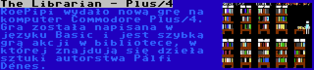 The Librarian - Plus/4 | RoePipi wydało nową grę na komputer Commodore Plus/4. Gra została napisana w języku Basic i jest szybką grą akcji w bibliotece, w której znajdują się dzieła sztuki autorstwa Pálfi Dénes.