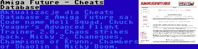 Amiga Future - Cheats Database | Aktualizacje dla Cheats Database z Amiga Future są: Code name Hell Squad, Chuck Yeager's Advanced Flight Trainer 2.0, Chaos strikes back, Nicky 2, Chaneques, Champions of Krynn, Chambers of Shaolin i Nicky Boom.