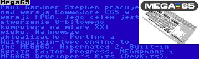 Mega65 | Paul Gardner-Stephen pracuje nad wersją Commodore C65 w wersji FPGA. Jego celem jest stworzenie 8-bitowego komputera na miarę XXI wieku. Najnowsze aktualizacje: Porting a Wolfenstein-type engine to the MEGA65, Hibernated 2, Built-in Sprite Editor Progress, MEGAphone i MEGA65 Developer's Kits (DevKits).