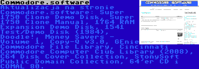 Commodore.software | Aktualizacja na stronie Commodore.software: Super 1750 Clone Demo Disk, Super 1750 Clone Manual, 1764 RAM Expansion Demo Disk, 1541 Test/Demo Disk (1984), Doodle!, Money Savers - Volume 1, Copy-Q v3.0, GEnie Commodore File Library, Cincinnati Commodore Computer Club Library (2008), C64 Disk Cover Collection, StonySoft Public Domain Collection, 64'er CD i COMAL 80.