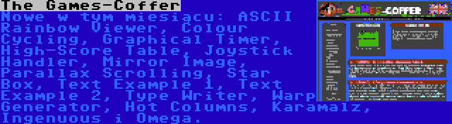 The Games-Coffer | Nowe w tym miesiącu: ASCII Rainbow Viewer, Colour Cycling, Graphical Timer, High-Score Table, Joystick Handler, Mirror Image, Parallax Scrolling, Star Box, Text Example 1, Text Example 2, Type Writer, Warp Generator, Hot Columns, Karamalz, Ingenuous i Omega.