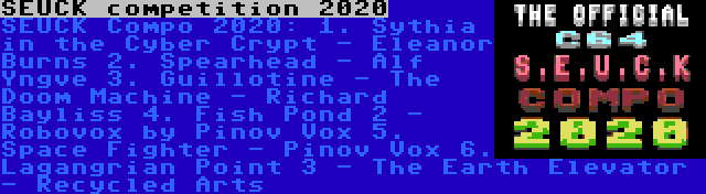 SEUCK competition 2020 | SEUCK Compo 2020:
1. Sythia in the Cyber Crypt - Eleanor Burns
2. Spearhead - Alf Yngve
3. Guillotine - The Doom Machine - Richard Bayliss
4. Fish Pond 2 - Robovox by Pinov Vox
5. Space Fighter - Pinov Vox
6. Lagangrian Point 3 - The Earth Elevator - Recycled Arts