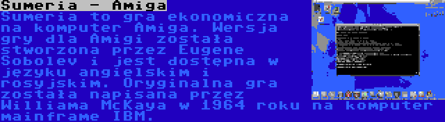 Sumeria - Amiga | Sumeria to gra ekonomiczna na komputer Amiga. Wersja gry dla Amigi została stworzona przez Eugene Sobolev i jest dostępna w języku angielskim i rosyjskim. Oryginalna gra została napisana przez Williama McKaya w 1964 roku na komputer mainframe IBM.
