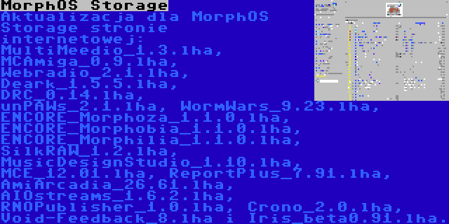 MorphOS Storage | Aktualizacja dla MorphOS Storage stronie internetowej: MultiMeedio_1.3.lha, MCAmiga_0.9.lha, Webradio_2.1.lha, Deark_1.5.5.lha, DRC_0.14.lha, unPAWs_2.1.lha, WormWars_9.23.lha, ENCORE_Morphoza_1.1.0.lha, ENCORE_Morphobia_1.1.0.lha, ENCORE_Morphilia_1.1.0.lha, SilkRAW_1.2.lha, MusicDesignStudio_1.10.lha, MCE_12.01.lha, ReportPlus_7.91.lha, AmiArcadia_26.61.lha, AIOstreams_1.6.2.lha, RNOPublisher_1.0.lha, Crono_2.0.lha, Void-Feedback_8.lha i Iris_beta0.91.lha.