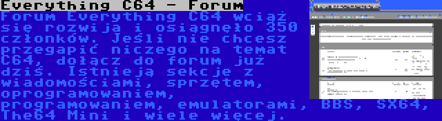 Everything C64 - Forum | Forum Everything C64 wciąż się rozwija i osiągnęło 350 członków. Jeśli nie chcesz przegapić niczego na temat C64, dołącz do forum już dziś. Istnieją sekcje z wiadomościami, sprzętem, oprogramowaniem, programowaniem, emulatorami, BBS, SX64, The64 Mini i wiele więcej.