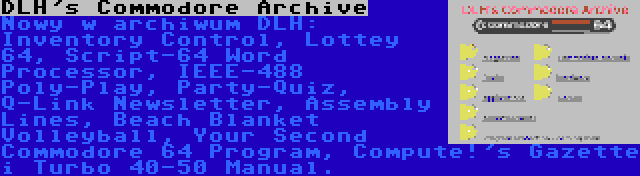 DLH's Commodore Archive | Nowy w archiwum DLH: Inventory Control, Lottey 64, Script-64 Word Processor, IEEE-488 Poly-Play, Party-Quiz, Q-Link Newsletter, Assembly Lines, Beach Blanket Volleyball, Your Second Commodore 64 Program, Compute!'s Gazette i Turbo 40-50 Manual.