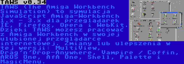 TAWS v0.34 | TAWS (The Amiga Workbench Simulation) to symulacja JavaScript Amiga-Workbench 1.x - 3.x dla przeglądarek IE, Firefox, Opera i WebKit. Dzięki TAWS możesz pracować z Amiga Workbench w swojej ulubionej przeglądarce internetowej. Zmiany lub ulepszenia w tej wersji: MultiView, Drag'n'Drop-Anywhere, Vampire / Coffin, AROS One, AfA One, Shell, Palette i MagicMenu.